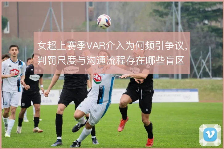 女超上赛季VAR介入为何频引争议，判罚尺度与沟通流程存在哪些盲区