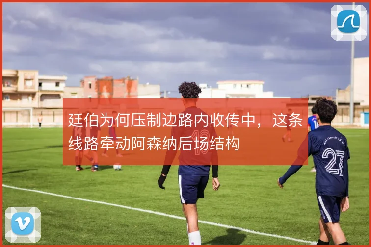 廷伯为何压制边路内收传中，这条线路牵动阿森纳后场结构