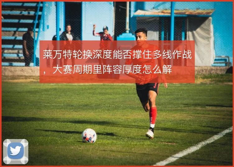 莱万特轮换深度能否撑住多线作战，大赛周期里阵容厚度怎么解