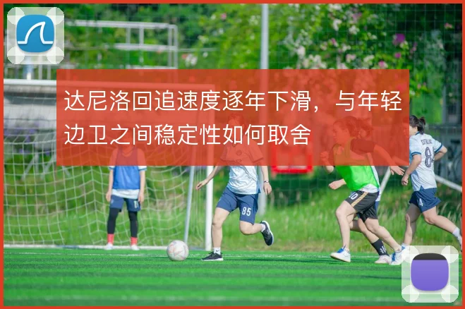 达尼洛回追速度逐年下滑,与年轻边卫之间稳定性如何取舍