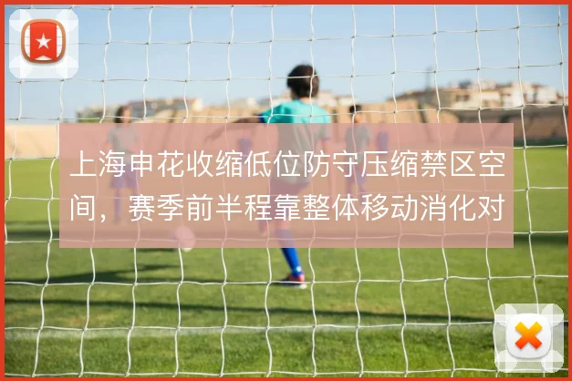 上海申花收缩低位防守压缩禁区空间，赛季前半程靠整体移动消化对手控球