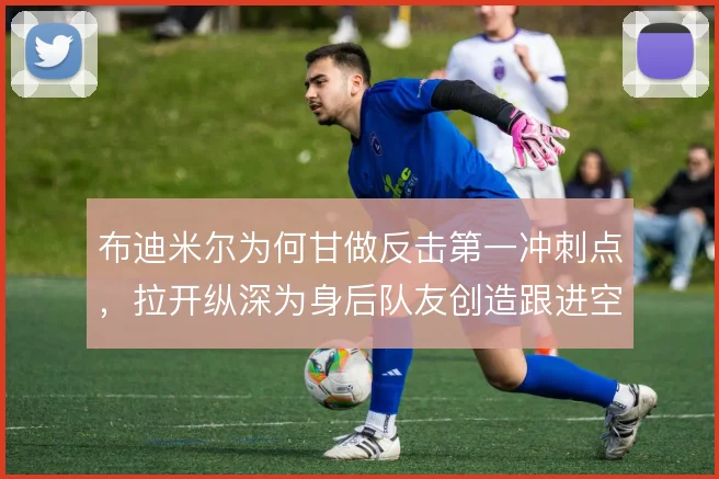 布迪米尔为何甘做反击第一冲刺点,拉开纵深为身后队友创造跟进空间