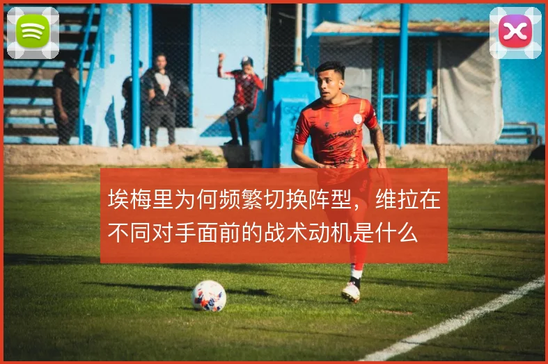 埃梅里为何频繁切换阵型，维拉在不同对手面前的战术动机是什么