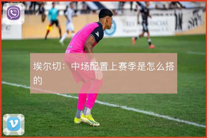 埃尔切：中场配置上赛季是怎么搭的
