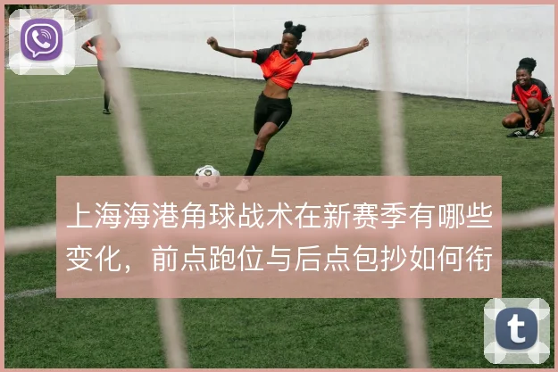 上海海港角球战术在新赛季有哪些变化，前点跑位与后点包抄如何衔接