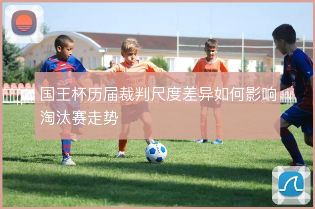 国王杯历届裁判尺度差异如何影响淘汰赛走势