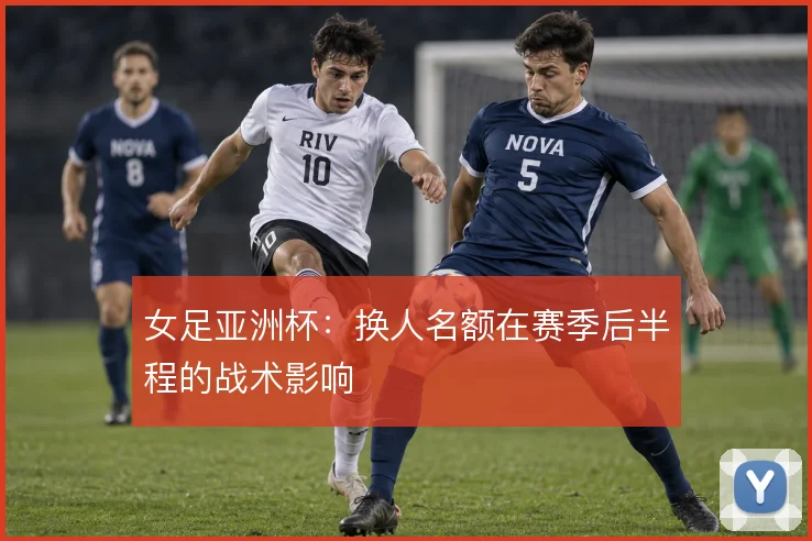 女足亚洲杯：换人名额在赛季后半程的战术影响
