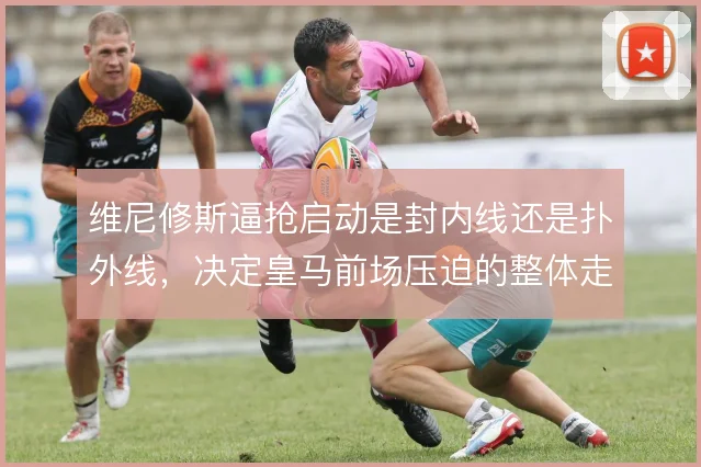 维尼修斯逼抢启动是封内线还是扑外线，决定皇马前场压迫的整体走向