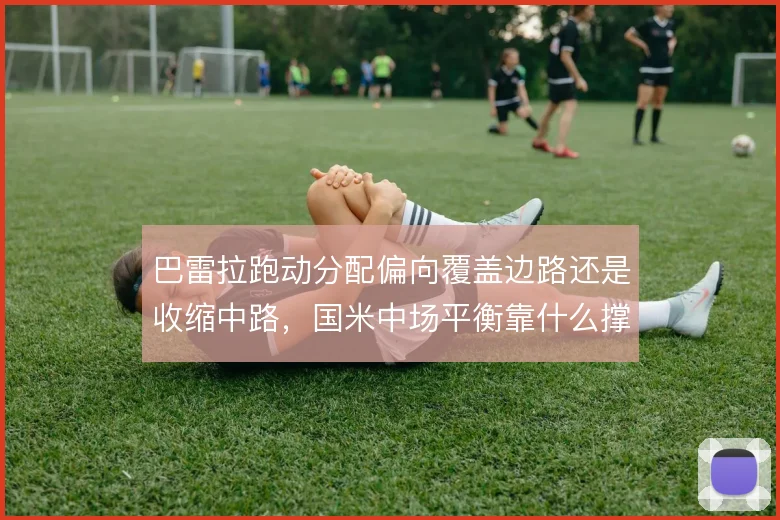 巴雷拉跑动分配偏向覆盖边路还是收缩中路，国米中场平衡靠什么撑住
