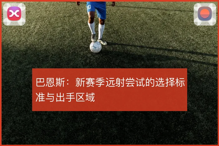 巴恩斯：新赛季远射尝试的选择标准与出手区域