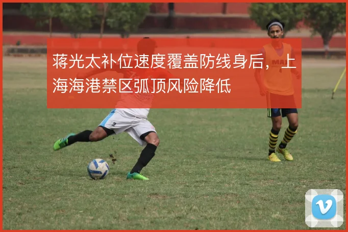 蒋光太补位速度覆盖防线身后,上海海港禁区弧顶风险降低