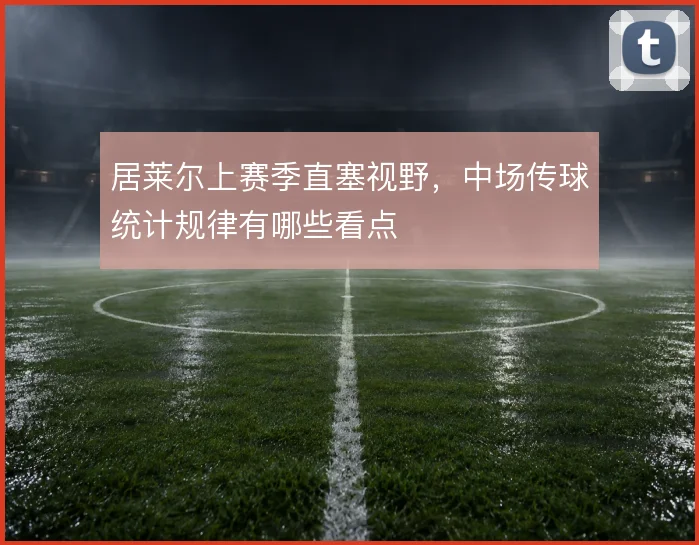 居莱尔上赛季直塞视野，中场传球统计规律有哪些看点