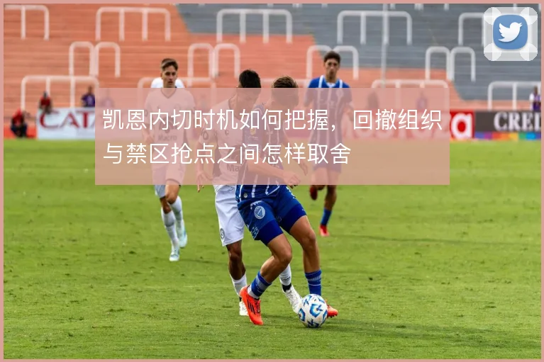 凯恩内切时机如何把握，回撤组织与禁区抢点之间怎样取舍