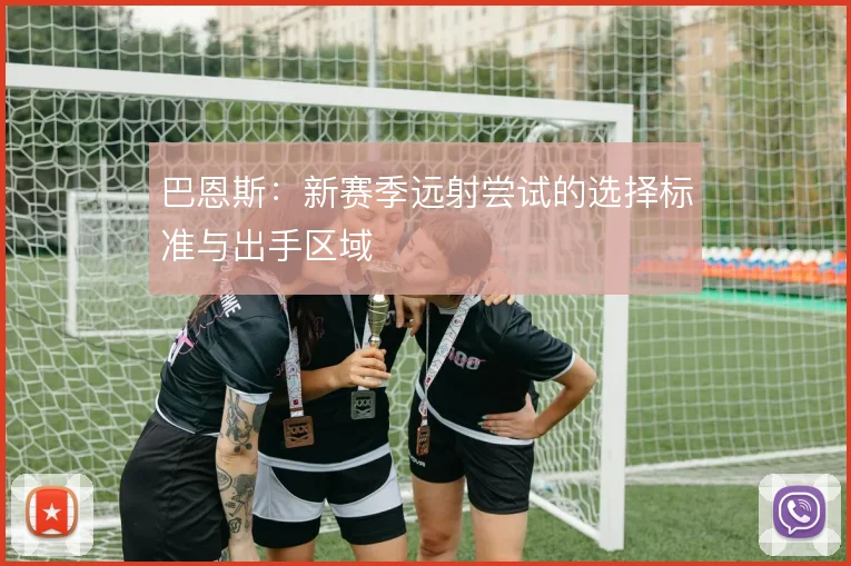 巴恩斯:新赛季远射尝试的选择标准与出手区域